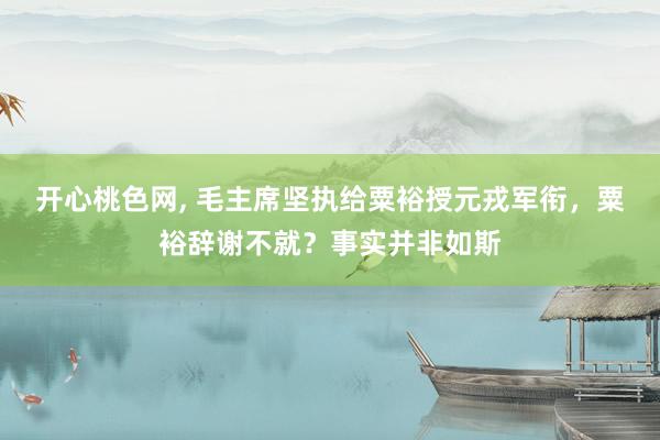 开心桃色网， 毛主席坚执给粟裕授元戎军衔，粟裕辞谢不就？事实并非如斯