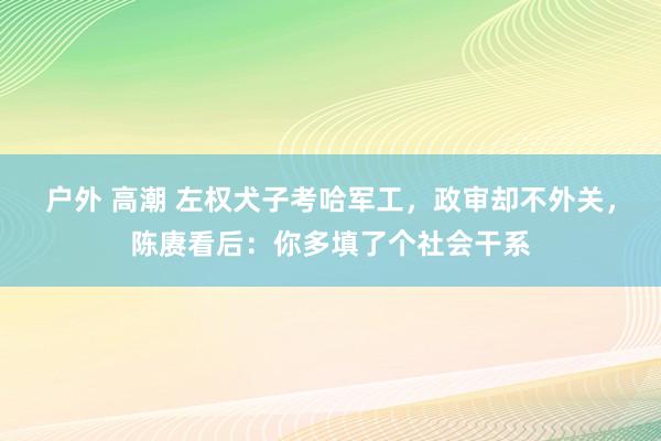 户外 高潮 左权犬子考哈军工，政审却不外关，陈赓看后：你多填了个社会干系