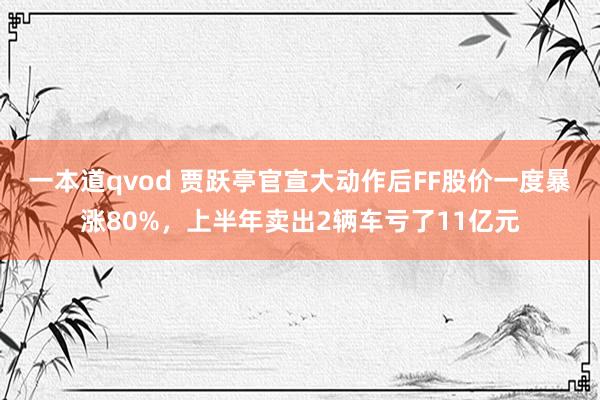 一本道qvod 贾跃亭官宣大动作后FF股价一度暴涨80%，上半年卖出2辆车亏了11亿元