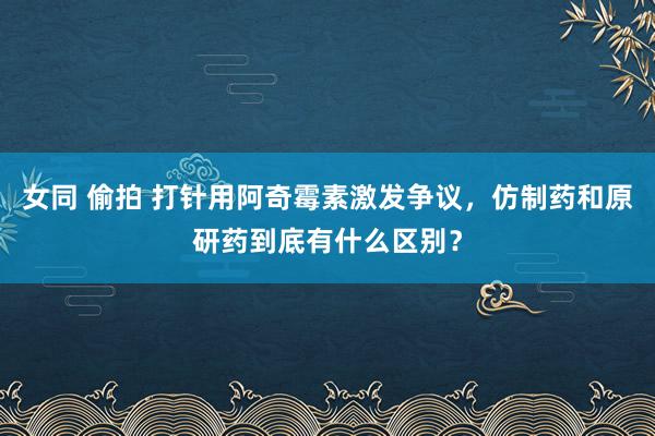 女同 偷拍 打针用阿奇霉素激发争议，仿制药和原研药到底有什么区别？