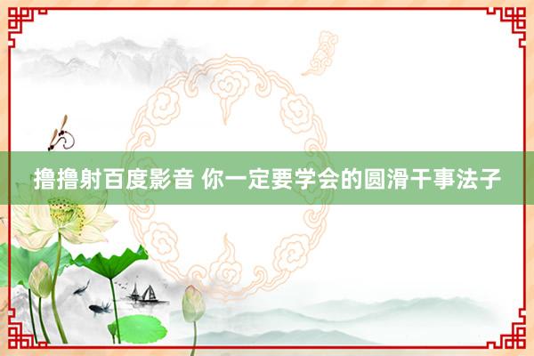 撸撸射百度影音 你一定要学会的圆滑干事法子