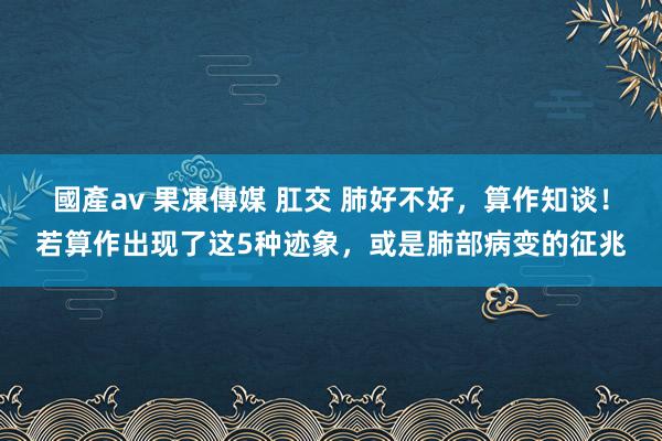 國產av 果凍傳媒 肛交 肺好不好，算作知谈！若算作出现了这5种迹象，或是肺部病变的征兆