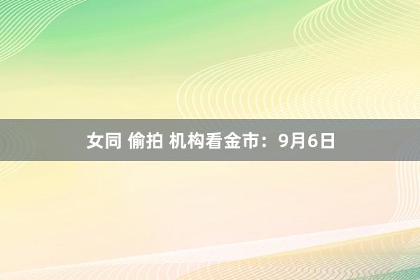 女同 偷拍 机构看金市：9月6日