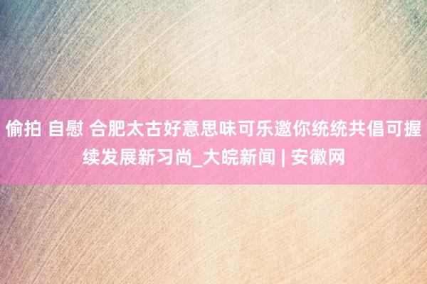 偷拍 自慰 合肥太古好意思味可乐邀你统统共倡可握续发展新习尚_大皖新闻 | 安徽网