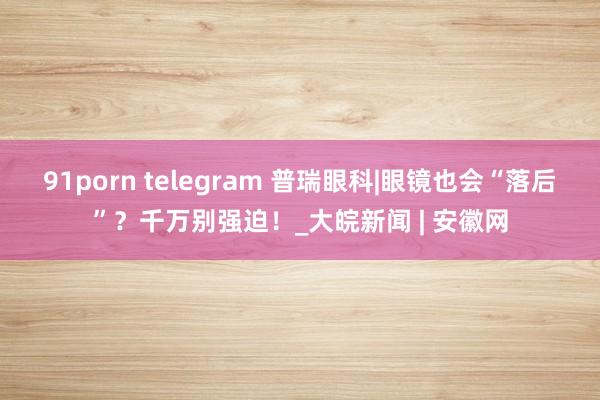 91porn telegram 普瑞眼科|眼镜也会“落后”？千万别强迫！_大皖新闻 | 安徽网