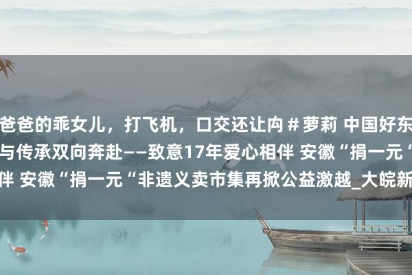 爸爸的乖女儿，打飞机，口交还让禸＃萝莉 中国好东说念主 “徽”聚爱心 爱与传承双向奔赴——致意17年爱心相伴 安徽“捐一元“非遗义卖市集再掀公益激越_大皖新闻 | 安徽网