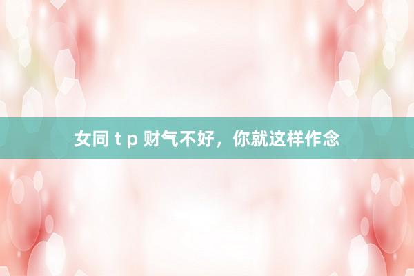 女同 t p 财气不好，你就这样作念