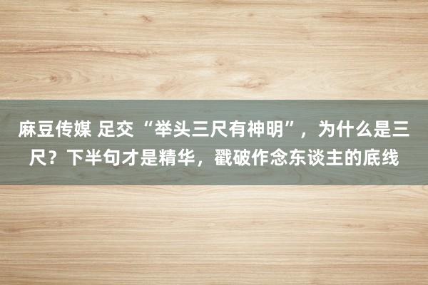 麻豆传媒 足交 “举头三尺有神明”，为什么是三尺？下半句才是精华，戳破作念东谈主的底线