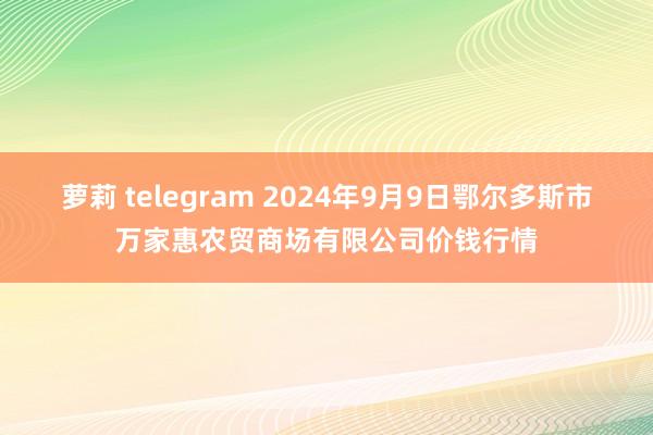 萝莉 telegram 2024年9月9日鄂尔多斯市万家惠农贸商场有限公司价钱行情