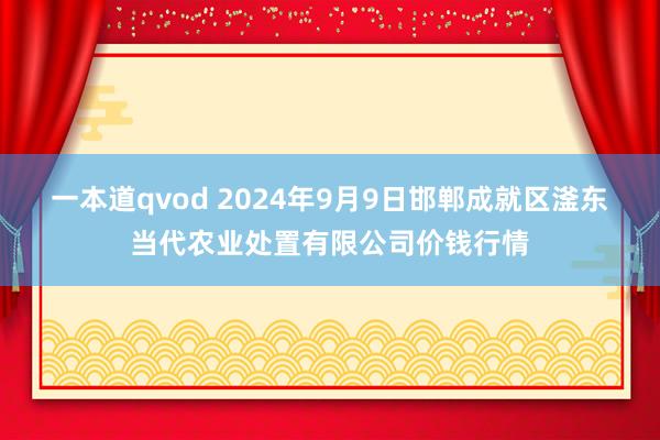 一本道qvod 2024年9月9日邯郸成就区滏东当代农业处置有限公司价钱行情