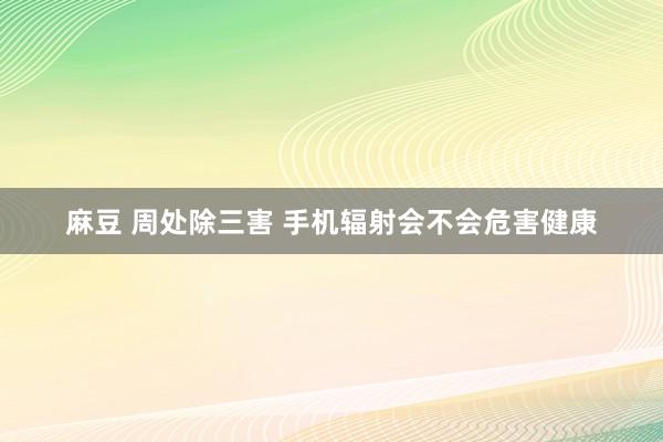 麻豆 周处除三害 手机辐射会不会危害健康