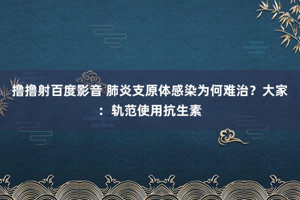 撸撸射百度影音 肺炎支原体感染为何难治？大家：轨范使用抗生素