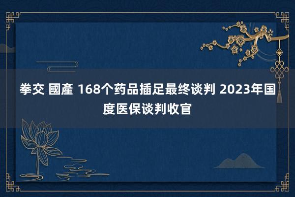 拳交 國產 168个药品插足最终谈判 2023年国度医保谈判收官