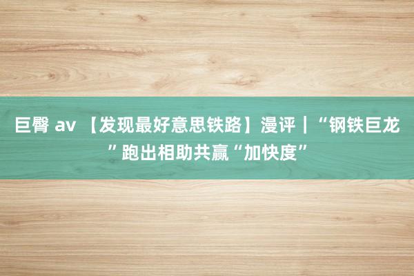 巨臀 av 【发现最好意思铁路】漫评｜“钢铁巨龙”跑出相助共赢“加快度”