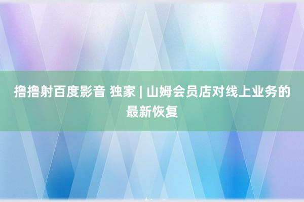 撸撸射百度影音 独家 | 山姆会员店对线上业务的最新恢复