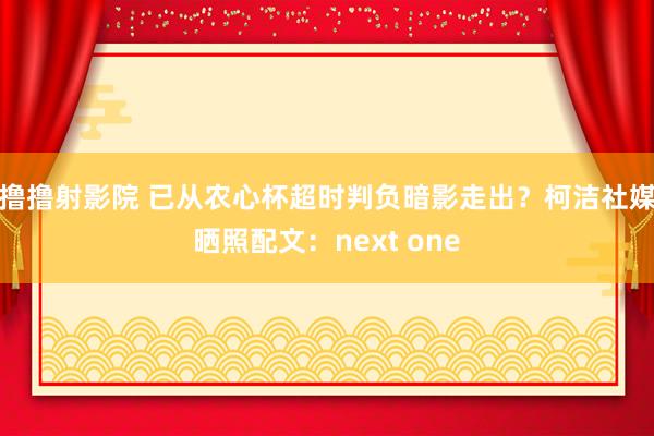 撸撸射影院 已从农心杯超时判负暗影走出？柯洁社媒晒照配文：next one