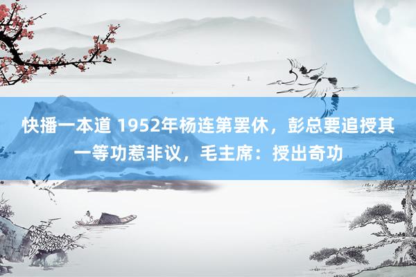 快播一本道 1952年杨连第罢休，彭总要追授其一等功惹非议，毛主席：授出奇功