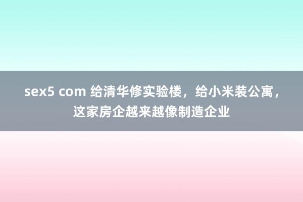 sex5 com 给清华修实验楼，给小米装公寓，这家房企越来越像制造企业