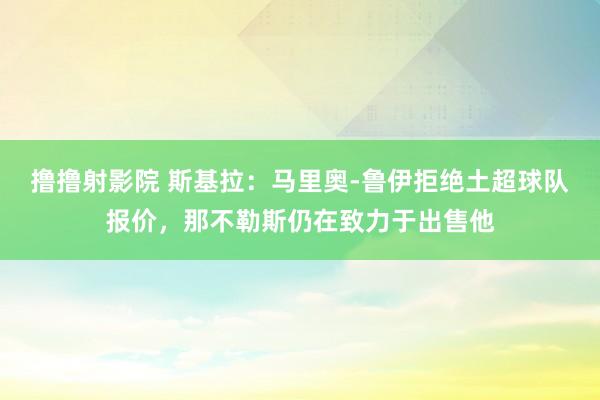 撸撸射影院 斯基拉：马里奥-鲁伊拒绝土超球队报价，那不勒斯仍在致力于出售他