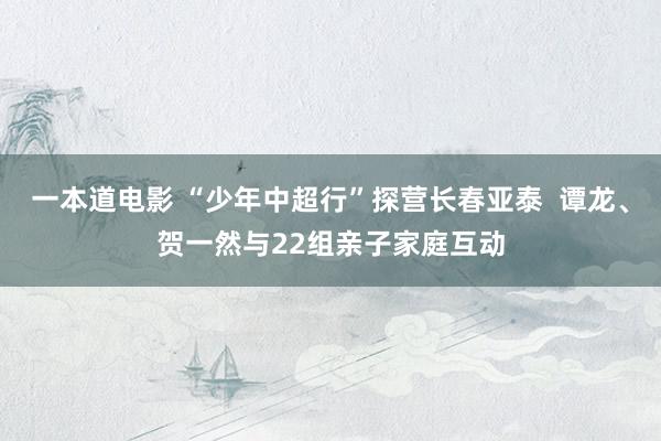 一本道电影 “少年中超行”探营长春亚泰  谭龙、贺一然与22组亲子家庭互动