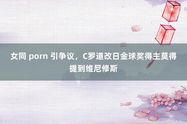 女同 porn 引争议，C罗道改日金球奖得主莫得提到维尼修斯