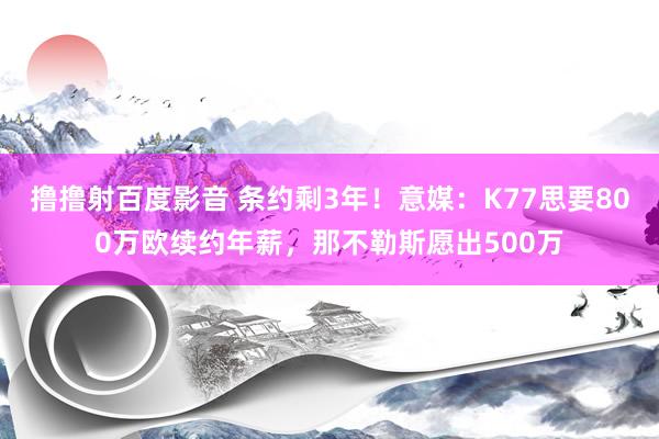 撸撸射百度影音 条约剩3年！意媒：K77思要800万欧续约年薪，那不勒斯愿出500万