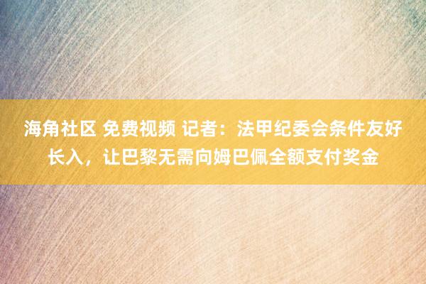 海角社区 免费视频 记者：法甲纪委会条件友好长入，让巴黎无需向姆巴佩全额支付奖金