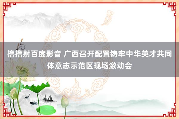 撸撸射百度影音 广西召开配置铸牢中华英才共同体意志示范区现场激动会