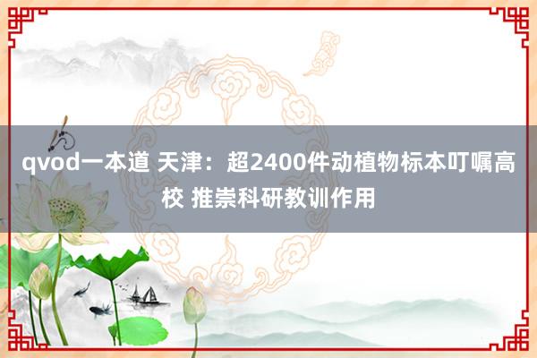 qvod一本道 天津：超2400件动植物标本叮嘱高校 推崇科研教训作用