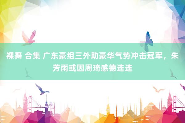 裸舞 合集 广东豪组三外助豪华气势冲击冠军，朱芳雨或因周琦感德连连