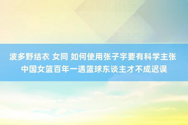 波多野结衣 女同 如何使用张子宇要有科学主张 中国女篮百年一遇篮球东谈主才不成迟误