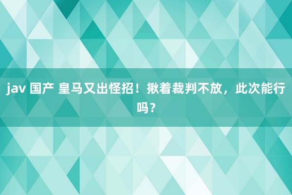 jav 国产 皇马又出怪招！揪着裁判不放，此次能行吗？