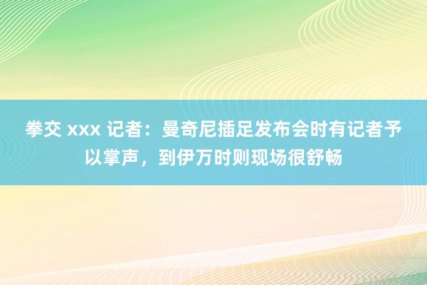 拳交 xxx 记者：曼奇尼插足发布会时有记者予以掌声，到伊万时则现场很舒畅