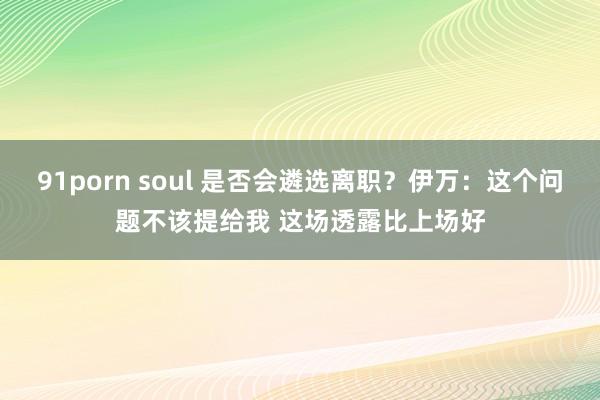 91porn soul 是否会遴选离职？伊万：这个问题不该提给我 这场透露比上场好