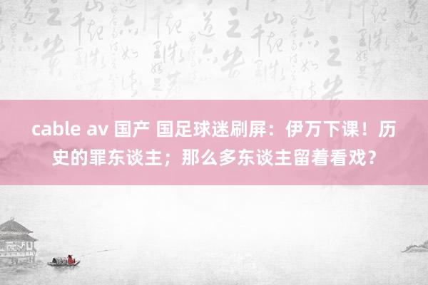 cable av 国产 国足球迷刷屏：伊万下课！历史的罪东谈主；那么多东谈主留着看戏？