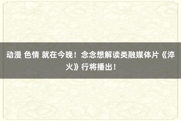 动漫 色情 就在今晚！念念想解读类融媒体片《淬火》行将播出！