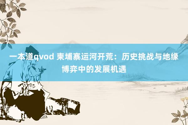 一本道qvod 柬埔寨运河开荒：历史挑战与地缘博弈中的发展机遇