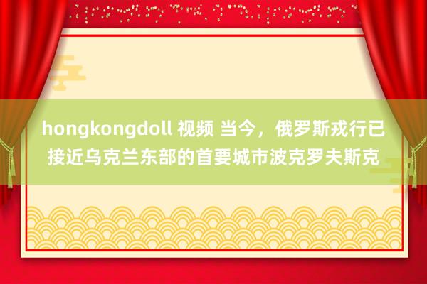 hongkongdoll 视频 当今，俄罗斯戎行已接近乌克兰东部的首要城市波克罗夫斯克