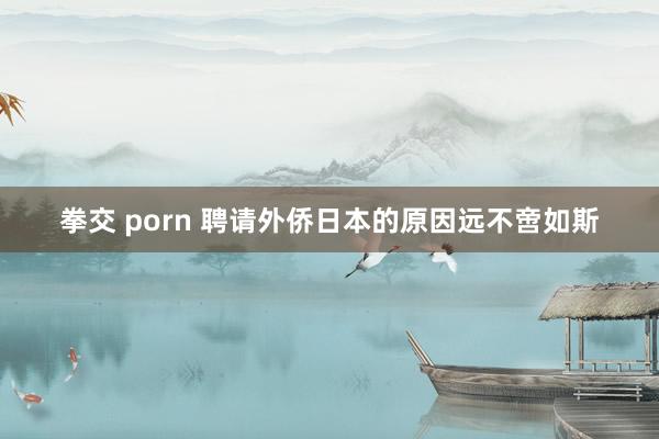 拳交 porn 聘请外侨日本的原因远不啻如斯