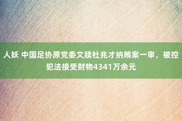 人妖 中国足协原党委文牍杜兆才纳贿案一审，被控犯法接受财物4341万余元