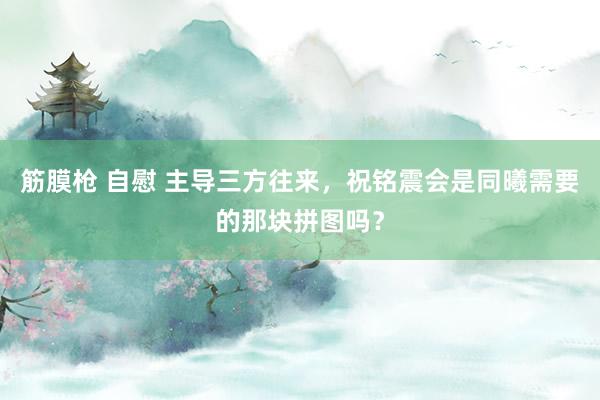 筋膜枪 自慰 主导三方往来，祝铭震会是同曦需要的那块拼图吗？