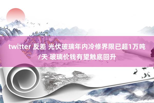 twitter 反差 光伏玻璃年内冷修界限已超1万吨/天 玻璃价钱有望触底回升