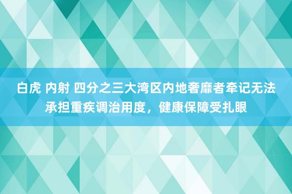 白虎 内射 四分之三大湾区内地奢靡者牵记无法承担重疾调治用度，健康保障受扎眼