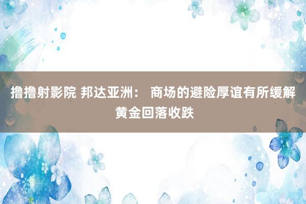 撸撸射影院 邦达亚洲： 商场的避险厚谊有所缓解 黄金回落收跌