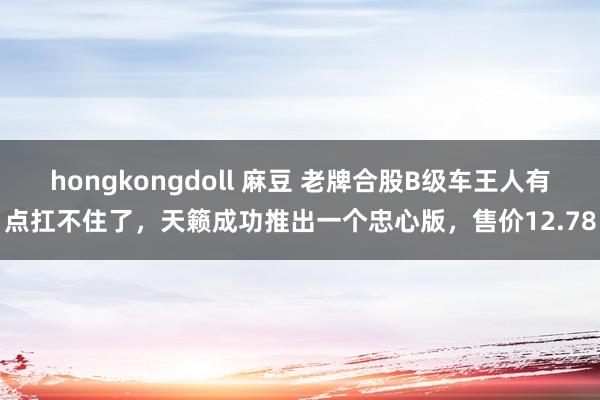 hongkongdoll 麻豆 老牌合股B级车王人有点扛不住了，天籁成功推出一个忠心版，售价12.78