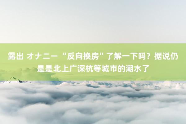 露出 オナニー “反向换房”了解一下吗？据说仍是是北上广深杭等城市的潮水了