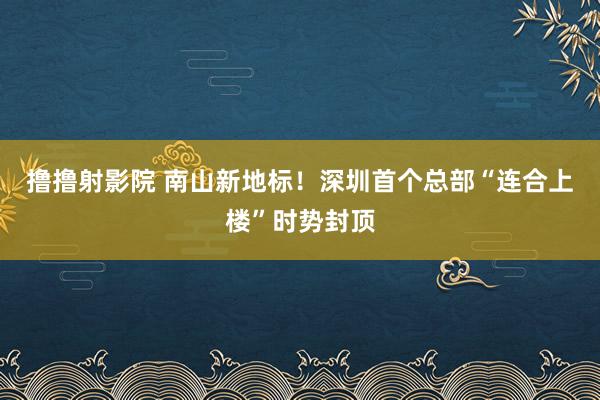 撸撸射影院 南山新地标！深圳首个总部“连合上楼”时势封顶