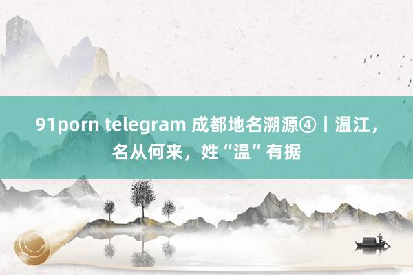 91porn telegram 成都地名溯源④丨温江，名从何来，姓“温”有据