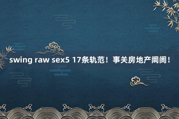 swing raw sex5 17条轨范！事关房地产阛阓！