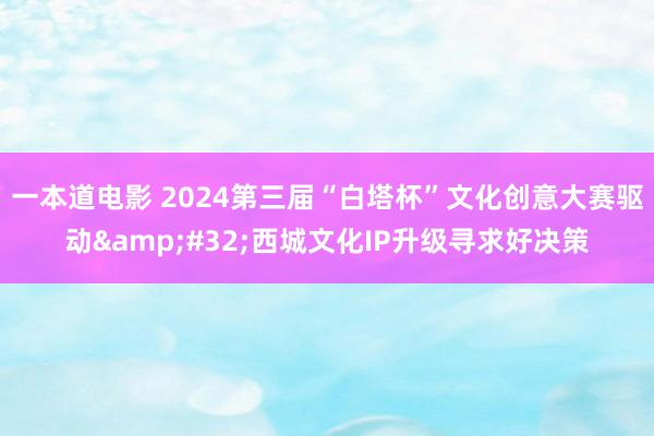 一本道电影 2024第三届“白塔杯”文化创意大赛驱动&#32;西城文化IP升级寻求好决策